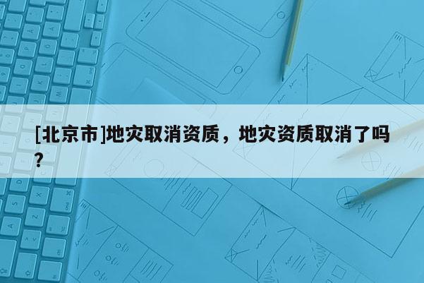 [北京市]地災取消資質，地災資質取消了嗎?