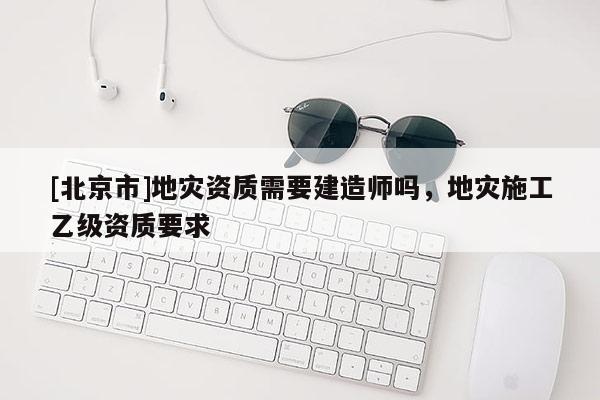 [北京市]地災資質需要建造師嗎，地災施工乙級資質要求