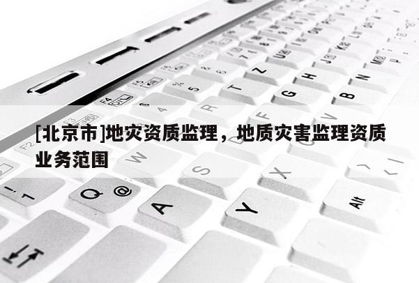 [北京市]地災資質監(jiān)理，地質災害監(jiān)理資質業(yè)務范圍