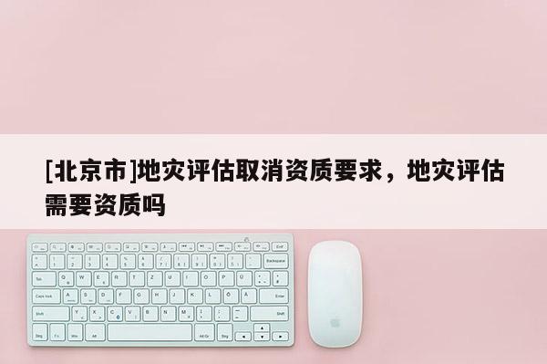 [北京市]地災(zāi)評估取消資質(zhì)要求，地災(zāi)評估需要資質(zhì)嗎