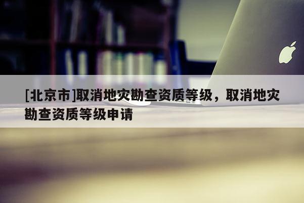 [北京市]取消地災勘查資質等級，取消地災勘查資質等級申請