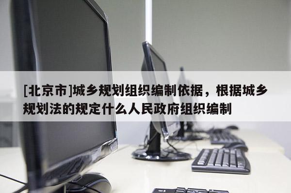 [北京市]城鄉規劃組織編制依據，根據城鄉規劃法的規定什么人民政府組織編制