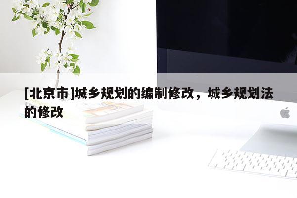 [北京市]城鄉規劃的編制修改，城鄉規劃法的修改