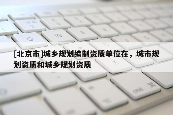 [北京市]城鄉(xiāng)規(guī)劃編制資質(zhì)單位在，城市規(guī)劃資質(zhì)和城鄉(xiāng)規(guī)劃資質(zhì)