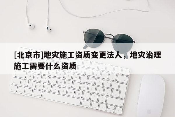 [北京市]地災(zāi)施工資質(zhì)變更法人，地災(zāi)治理施工需要什么資質(zhì)