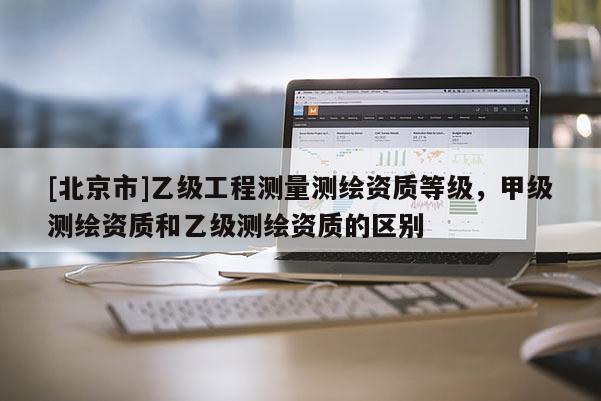 [北京市]乙級(jí)工程測(cè)量測(cè)繪資質(zhì)等級(jí)，甲級(jí)測(cè)繪資質(zhì)和乙級(jí)測(cè)繪資質(zhì)的區(qū)別