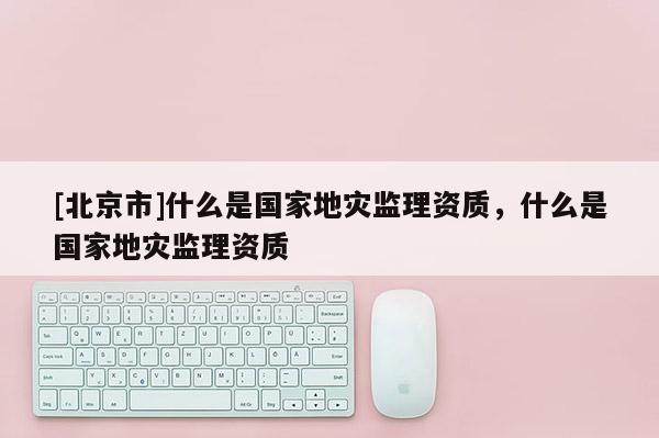[北京市]什么是國家地災(zāi)監(jiān)理資質(zhì)，什么是國家地災(zāi)監(jiān)理資質(zhì)