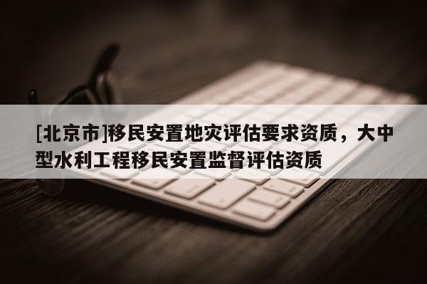[北京市]移民安置地災評估要求資質，大中型水利工程移民安置監督評估資質
