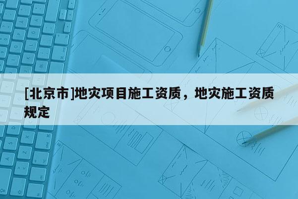 [北京市]地災項目施工資質，地災施工資質規定