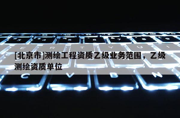 [北京市]測繪工程資質(zhì)乙級業(yè)務(wù)范圍，乙級測繪資質(zhì)單位