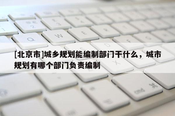 [北京市]城鄉(xiāng)規(guī)劃能編制部門干什么，城市規(guī)劃有哪個(gè)部門負(fù)責(zé)編制