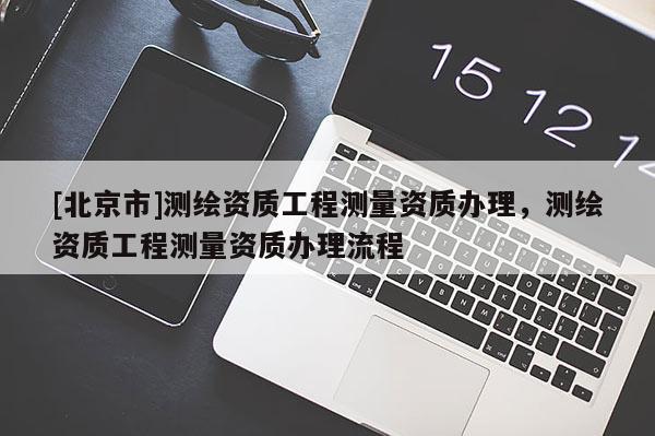 [北京市]測繪資質工程測量資質辦理，測繪資質工程測量資質辦理流程