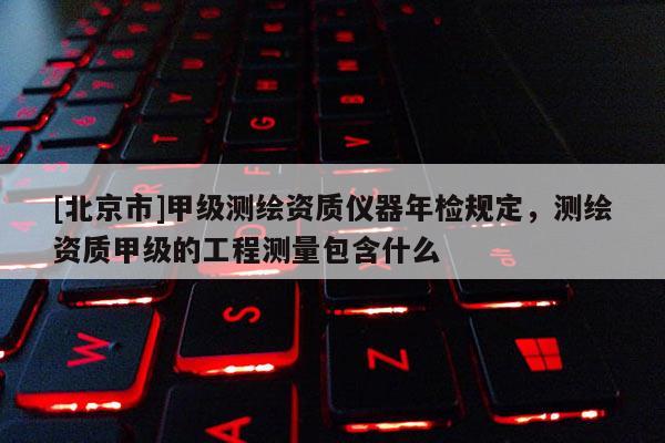 [北京市]甲級測繪資質儀器年檢規定，測繪資質甲級的工程測量包含什么