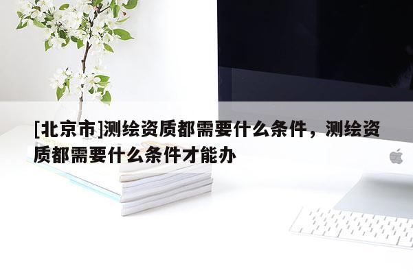 [北京市]測繪資質都需要什么條件，測繪資質都需要什么條件才能辦
