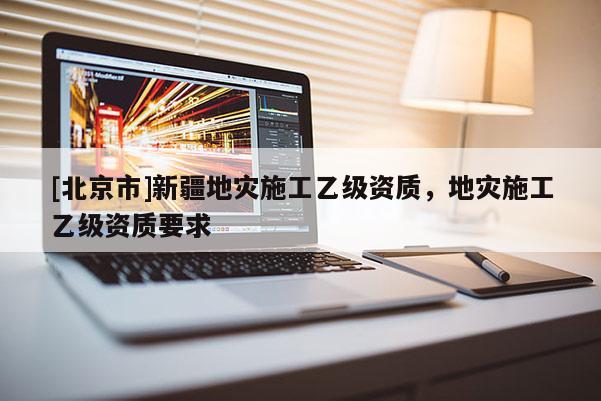 [北京市]新疆地災(zāi)施工乙級資質(zhì)，地災(zāi)施工乙級資質(zhì)要求