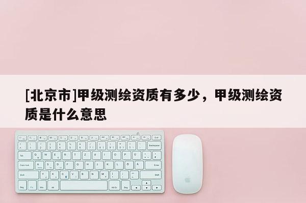 [北京市]甲級測繪資質有多少，甲級測繪資質是什么意思