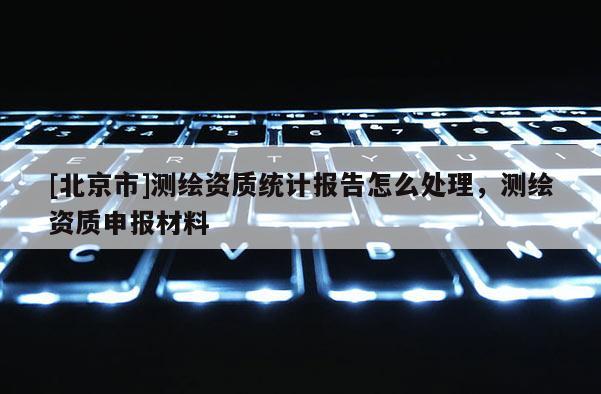 [北京市]測(cè)繪資質(zhì)統(tǒng)計(jì)報(bào)告怎么處理，測(cè)繪資質(zhì)申報(bào)材料
