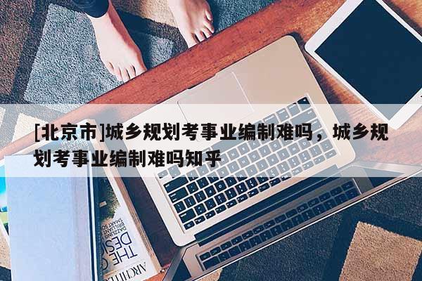 [北京市]城鄉規劃考事業編制難嗎，城鄉規劃考事業編制難嗎知乎