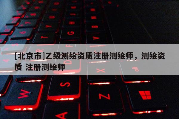 [北京市]乙級測繪資質注冊測繪師，測繪資質 注冊測繪師