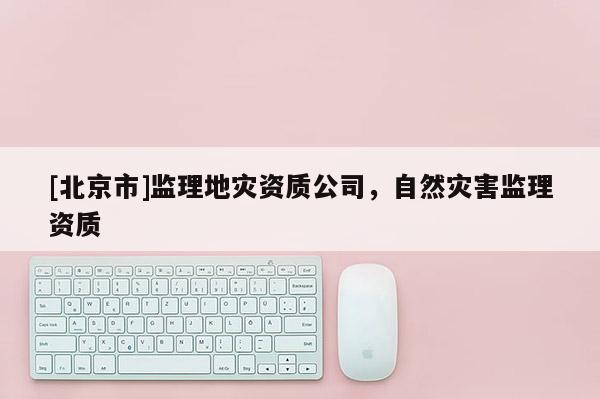 [北京市]監(jiān)理地災(zāi)資質(zhì)公司，自然災(zāi)害監(jiān)理資質(zhì)