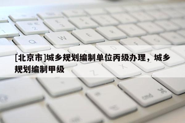 [北京市]城鄉(xiāng)規(guī)劃編制單位丙級辦理，城鄉(xiāng)規(guī)劃編制甲級
