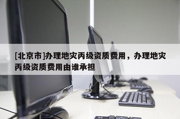 [北京市]辦理地災(zāi)丙級(jí)資質(zhì)費(fèi)用，辦理地災(zāi)丙級(jí)資質(zhì)費(fèi)用由誰承擔(dān)