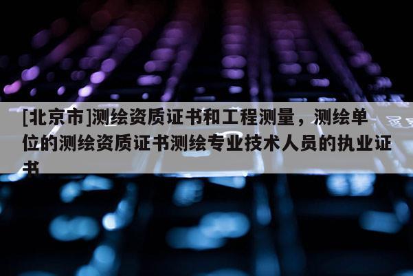 [北京市]測繪資質證書和工程測量，測繪單位的測繪資質證書測繪專業技術人員的執業證書