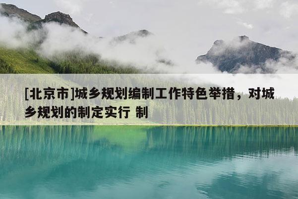 [北京市]城鄉規劃編制工作特色舉措，對城鄉規劃的制定實行 制
