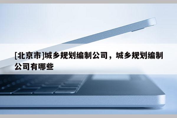 [北京市]城鄉規劃編制公司，城鄉規劃編制公司有哪些