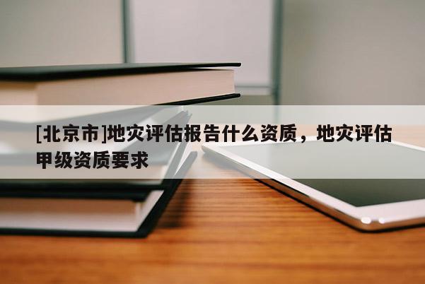 [北京市]地災評估報告什么資質，地災評估甲級資質要求