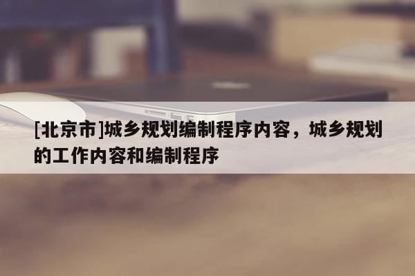 [北京市]城鄉(xiāng)規(guī)劃編制程序內(nèi)容，城鄉(xiāng)規(guī)劃的工作內(nèi)容和編制程序