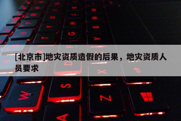 [北京市]地災資質造假的后果，地災資質人員要求