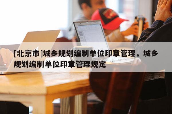 [北京市]城鄉(xiāng)規(guī)劃編制單位印章管理，城鄉(xiāng)規(guī)劃編制單位印章管理規(guī)定