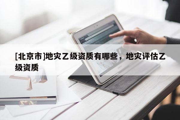 [北京市]地災乙級資質(zhì)有哪些，地災評估乙級資質(zhì)