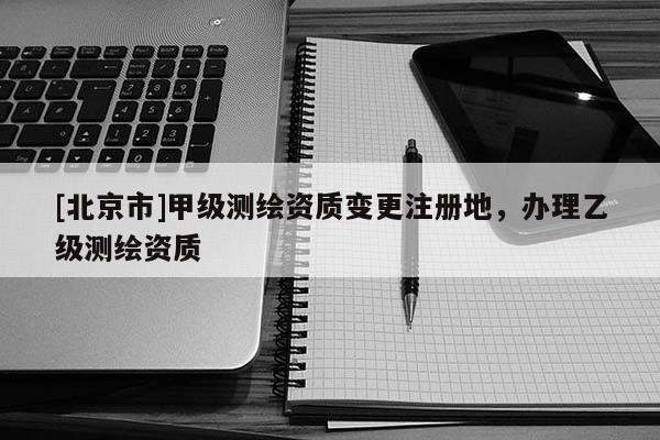 [北京市]甲級(jí)測(cè)繪資質(zhì)變更注冊(cè)地，辦理乙級(jí)測(cè)繪資質(zhì)