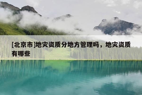 [北京市]地災資質分地方管理嗎，地災資質有哪些