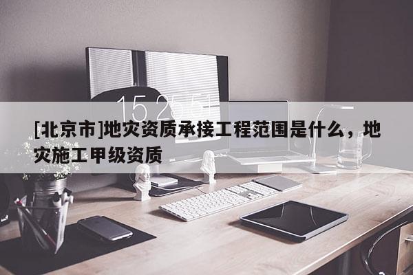 [北京市]地災資質承接工程范圍是什么，地災施工甲級資質