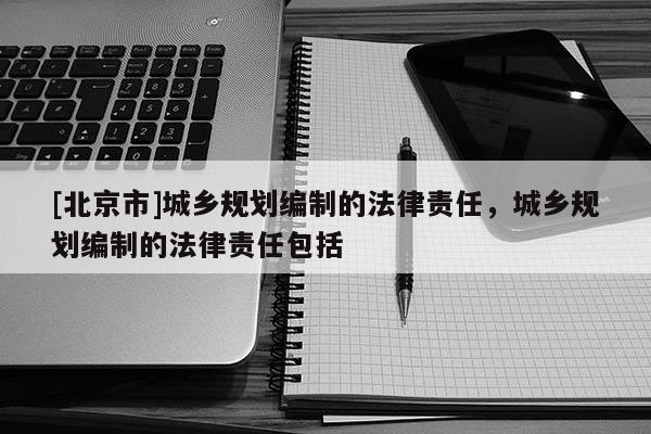 [北京市]城鄉規劃編制的法律責任，城鄉規劃編制的法律責任包括
