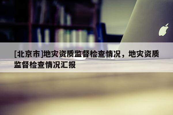 [北京市]地災資質監督檢查情況，地災資質監督檢查情況匯報