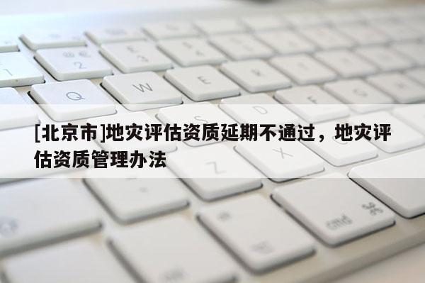 [北京市]地災評估資質延期不通過，地災評估資質管理辦法