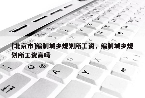 [北京市]編制城鄉(xiāng)規(guī)劃所工資，編制城鄉(xiāng)規(guī)劃所工資高嗎