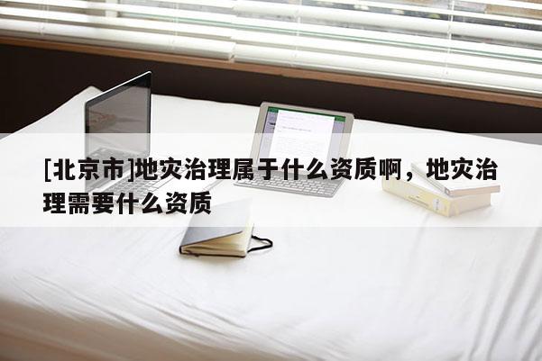 [北京市]地災治理屬于什么資質啊，地災治理需要什么資質