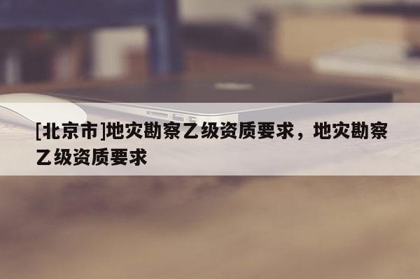 [北京市]地災(zāi)勘察乙級資質(zhì)要求，地災(zāi)勘察乙級資質(zhì)要求