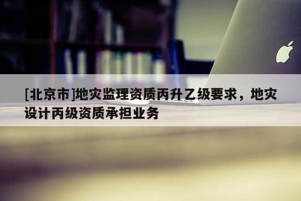 [北京市]地災(zāi)監(jiān)理資質(zhì)丙升乙級要求，地災(zāi)設(shè)計(jì)丙級資質(zhì)承擔(dān)業(yè)務(wù)