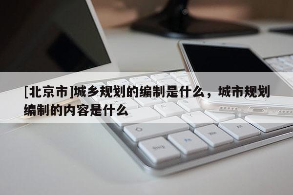 [北京市]城鄉規劃的編制是什么，城市規劃編制的內容是什么