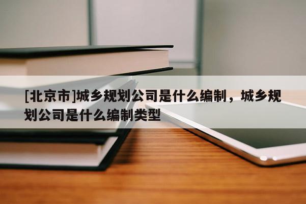 [北京市]城鄉規劃公司是什么編制，城鄉規劃公司是什么編制類型