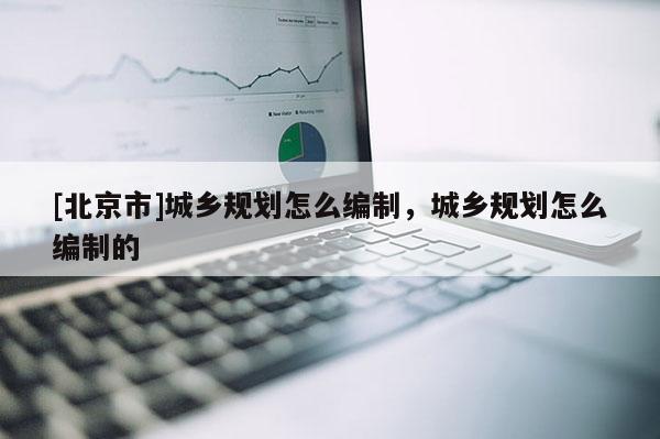 [北京市]城鄉規劃怎么編制，城鄉規劃怎么編制的