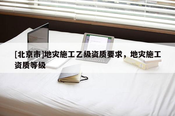 [北京市]地災(zāi)施工乙級(jí)資質(zhì)要求，地災(zāi)施工資質(zhì)等級(jí)