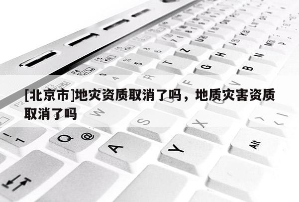 [北京市]地災(zāi)資質(zhì)取消了嗎，地質(zhì)災(zāi)害資質(zhì)取消了嗎