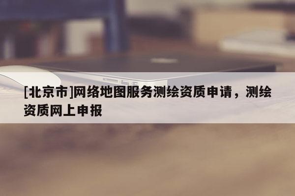 [北京市]網(wǎng)絡地圖服務測繪資質(zhì)申請，測繪資質(zhì)網(wǎng)上申報